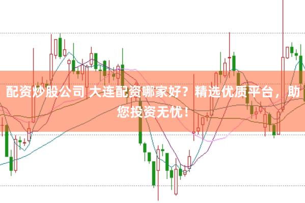 配资炒股公司 大连配资哪家好？精选优质平台，助您投资无忧！