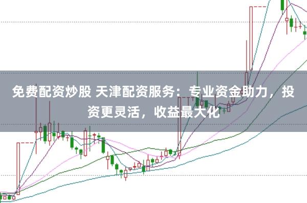免费配资炒股 天津配资服务：专业资金助力，投资更灵活，收益最大化