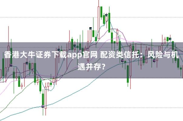 香港大牛证券下载app官网 配资类信托：风险与机遇并存？