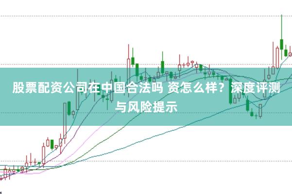 股票配资公司在中国合法吗 资怎么样？深度评测与风险提示