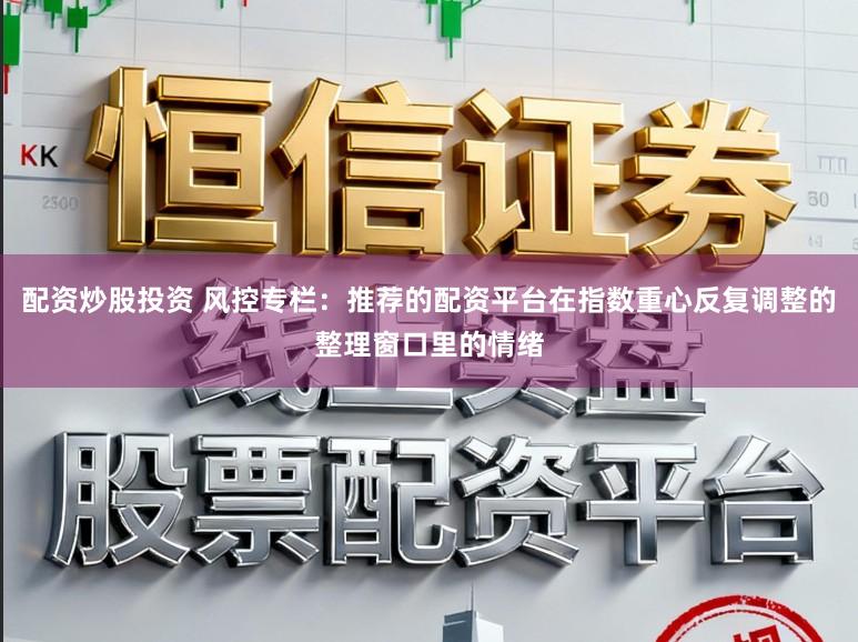 配资炒股投资 风控专栏：推荐的配资平台在指数重心反复调整的整理窗口里的情绪