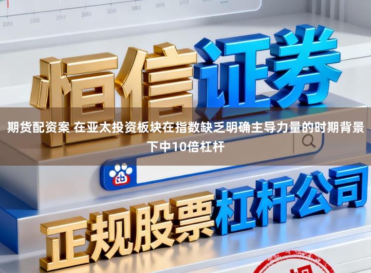 期货配资案 在亚太投资板块在指数缺乏明确主导力量的时期背景下中10倍杠杆