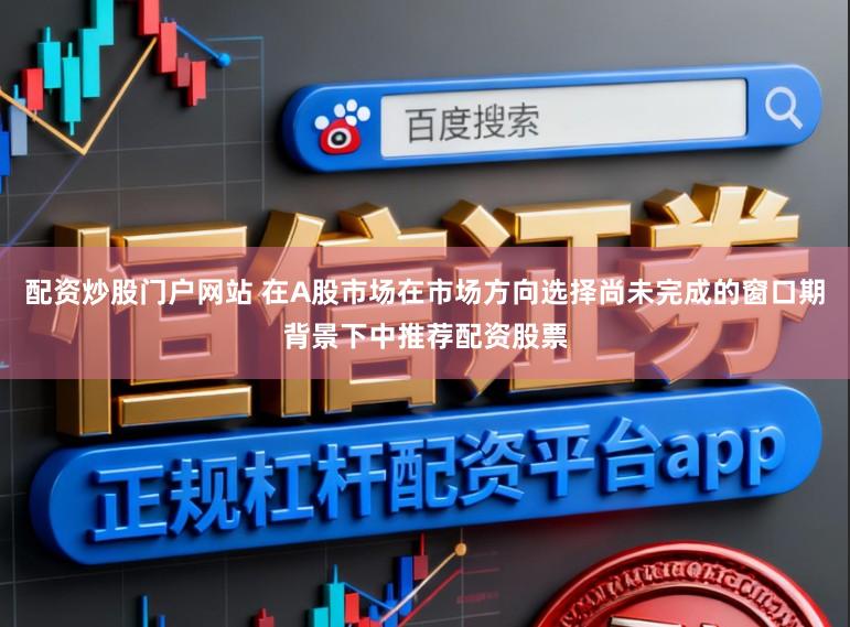 配资炒股门户网站 在A股市场在市场方向选择尚未完成的窗口期背景下中推荐配资股票