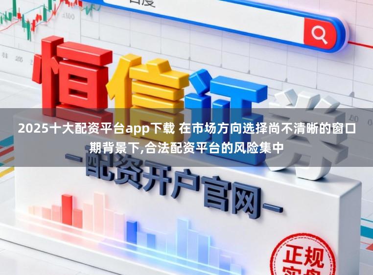2025十大配资平台app下载 在市场方向选择尚不清晰的窗口期背景下,合法配资平台的风险集中