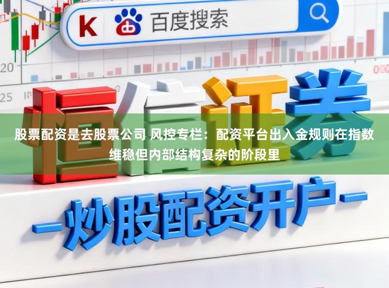 股票配资是去股票公司 风控专栏：配资平台出入金规则在指数维稳但内部结构复杂的阶段里