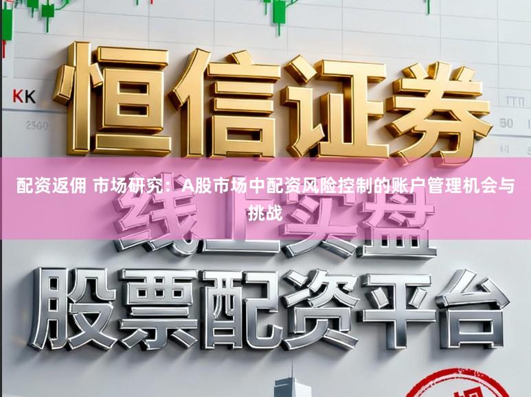 配资返佣 市场研究：A股市场中配资风险控制的账户管理机会与挑战
