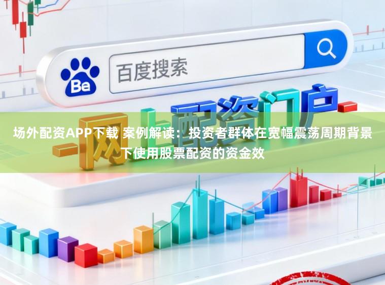 场外配资APP下载 案例解读：投资者群体在宽幅震荡周期背景下使用股票配资的资金效