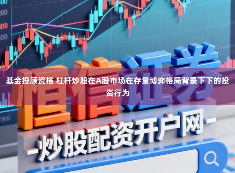 基金投顾资格 杠杆炒股在A股市场在存量博弈格局背景下下的投资行为